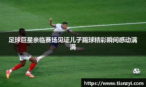 足球巨星亲临赛场见证儿子踢球精彩瞬间感动满满