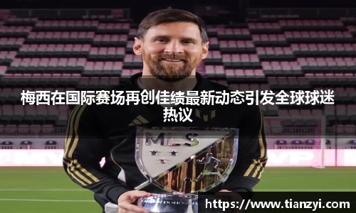 梅西在国际赛场再创佳绩最新动态引发全球球迷热议